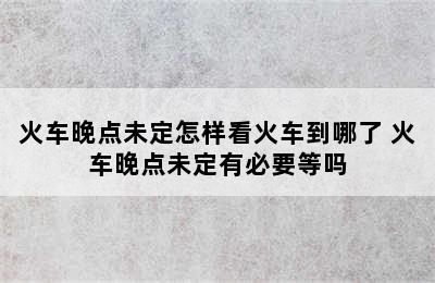 火车晚点未定怎样看火车到哪了 火车晚点未定有必要等吗